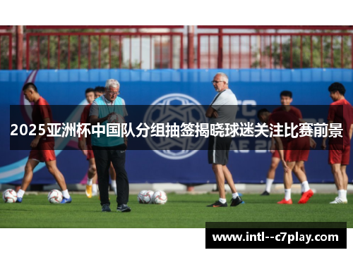 2025亚洲杯中国队分组抽签揭晓球迷关注比赛前景